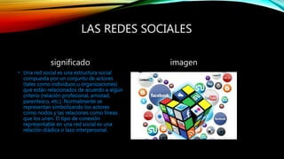LAS REDES SOCIALES
significado
• Una red social es una estructura social
compuesta por un conjunto de actores
(tales como individuos u organizaciones)
que están relacionados de acuerdo a algún
criterio (relación profesional, amistad,
parentesco, etc.). Normalmente se
representan simbolizando los actores
como nodos y las relaciones como líneas
que los unen. El tipo de conexión
representable en una red social es una
relación diádica o lazo interpersonal.
imagen
 