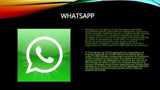 WHATSAPP
• Whatsapp es una aplicación de mensajería instantánea,
actualmente gratuita, para teléfonos inteligentes, que envía y
recibe mensajes mediante Internet, complementando servicios
de correo electrónico, mensajería instantánea, servicio de
mensajes cortos o sistema de mensajería multimedia. Además
de utilizar la mensajería en modo texto, los usuarios de la
libreta de contacto pueden crear grupos y enviarse
mutuamente, imágenes, vídeos y grabaciones de audio.2
Según datos de 2016 supera los 1,000 millones de usuarios.3
• El 19 de febrero de 2014 la aplicación fue comprada por la
empresa Facebook por 19 000 millones de dólares (de los
cuales 12 000 millones corresponden a acciones de Facebook y
el resto en efectivo).4 A principios de octubre se anuncia la
compra definitiva de Whatsapp por Facebook por valor de 21
800 millones de dólares.5 Sólo unas semanas después de la
compra, Whatsapp anunció tener capacidad para realizar video
llamadas en el verano del mismo año.6 El despliegue definitivo
del Voip llegó progresivamente durante 2015 a todas las
plataformas móviles.
 