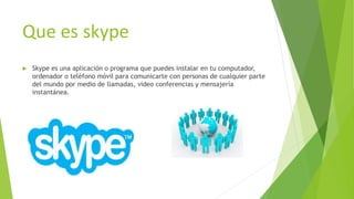 Que es skype
 Skype es una aplicación o programa que puedes instalar en tu computador,
ordenador o teléfono móvil para comunicarte con personas de cualquier parte
del mundo por medio de llamadas, video conferencias y mensajería
instantánea.
 