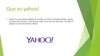 Que es yahoo!
 Yahoo! Es una empresa global de medios con sede en Estados Unidos, posee
un portal de Internet, un directorio web y una serie de servicios, incluido el
popular correo electrónico Yahoo!
 