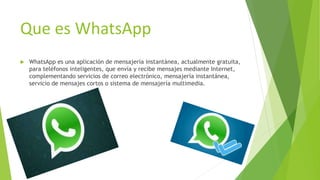 Que es WhatsApp
 WhatsApp es una aplicación de mensajería instantánea, actualmente gratuita,
para teléfonos inteligentes, que envía y recibe mensajes mediante Internet,
complementando servicios de correo electrónico, mensajería instantánea,
servicio de mensajes cortos o sistema de mensajería multimedia.
 