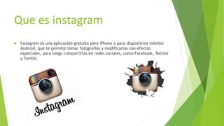 Que es instagram
 Instagram es una aplicación gratuita para iPhone o para dispositivos móviles
Android, que te permite tomar fotografías y modificarlas con efectos
especiales, para luego compartirlas en redes sociales, como Facebook, Twitter
y Tumblr,
 