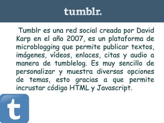 • Tumblr es una red social creada por David
Karp en el año 2007, es un plataforma de
microblogging que permite publicar textos,
imágenes, vídeos, enlaces, citas y audio a
manera de tumblelog. Es muy sencillo de
personalizar y muestra diversas opciones
de temas, esto gracias a que permite
incrustar código HTML y Javascript.
 