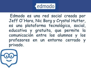 • Edmodo es una red social creada por
Jeff O'Hara, Nic Borg y Crystal Hutter,
es una plataforma tecnológica, social,
educativa y gratuita, que permite la
comunicación entre los alumnos y los
profesores en un entorno cerrado y
privado.
 