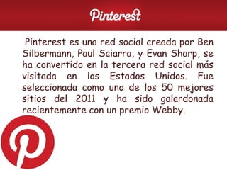 • Pinterest es una red social creada por Ben
Silbermann, Paul Sciarra, y Evan Sharp, se
ha convertido en la tercera red social más
visitada en los Estados Unidos. Fue
seleccionada como uno de los 50 mejores
sitios del 2011 y ha sido galardonada
recientemente con un premio Webby.
 