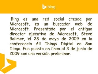 • Bing es una red social creada por
Microsoft, es un buscador web de
Microsoft. Presentado por el antiguo
director ejecutivo de Microsoft, Steve
Ballmer, el 28 de mayo de 2009 en la
conferencia All Things Digital en San
Diego. Fue puesto en línea el 3 de junio de
2009 con una versión preliminar.
 