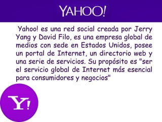• Yahoo! es una red social creada por Jerry
Yang y David Filo, es una empresa global de
medios con sede en Estados Unidos, posee
un portal de Internet, un directorio web y
una serie de servicios. Su propósito es "ser
el servicio global de Internet más esencial
para consumidores y negocios"
 