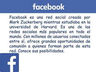 Facebook es una red social creada por
Mark Zuckerberg mientras estudiaba en la
universidad de Harvard. Es una de las
redes sociales más populares en todo el
mundo. Con millones de usuarios conectados
entre sí, ofrece grandes oportunidades de
comunión a quienes forman parte de esta
red. Conoce sus posibilidades.
 
