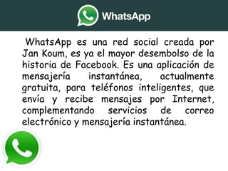 • WhatsApp es una red social creada por
Jan Koum, es ya el mayor desembolso de la
historia de Facebook. Es una aplicación de
mensajería instantánea, actualmente
gratuita, para teléfonos inteligentes, que
envía y recibe mensajes por Internet,
complementando servicios de correo
electrónico y mensajería instantánea.
 