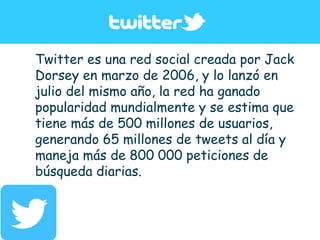 Twitter es una red social creada por Jack
Dorsey en marzo de 2006, y lo lanzó en
julio del mismo año, la red ha ganado
popularidad mundialmente y se estima que
tiene más de 500 millones de usuarios,
generando 65 millones de tweets al día y
maneja más de 800 000 peticiones de
búsqueda diarias.
 