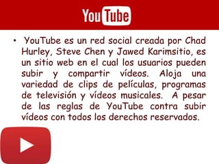 • YouTube es un red social creada por Chad
Hurley, Steve Chen y Jawed Karimsitio, es
un sitio web en el cual los usuarios pueden
subir y compartir vídeos. Aloja una
variedad de clips de películas, programas
de televisión y vídeos musicales. A pesar
de las reglas de YouTube contra subir
vídeos con todos los derechos reservados.
 