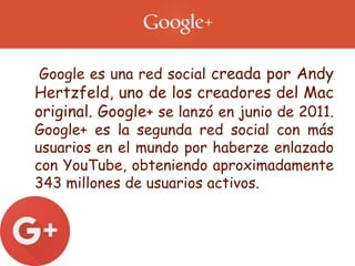 • Google es una red social creada por Andy
Hertzfeld, uno de los creadores del Mac
original. Google+ se lanzó en junio de 2011.
Google+ es la segunda red social con más
usuarios en el mundo por haberze enlazado
con YouTube, obteniendo aproximadamente
343 millones de usuarios activos.
 