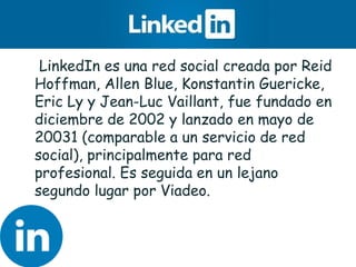 • LinkedIn es una red social creada por Reid
Hoffman, Allen Blue, Konstantin Guericke,
Eric Ly y Jean-Luc Vaillant, fue fundado en
diciembre de 2002 y lanzado en mayo de
20031 (comparable a un servicio de red
social), principalmente para red
profesional. Es seguida en un lejano
segundo lugar por Viadeo.
 