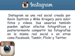 • Instagram es una red social creada por
Kevin Systrom y Mike Kriegery para subir
fotos y videos. Sus usuarios también
pueden aplicar efectos fotográficos y
posteriormente compartir las fotografías
en la misma red social o en otras
como Facebook, Tumblr, Flickr y Twitter.
 