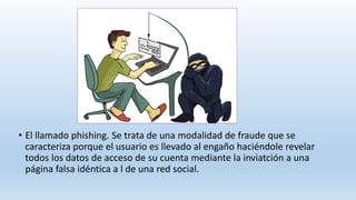 • El llamado phishing. Se trata de una modalidad de fraude que se
caracteriza porque el usuario es llevado al engaño haciéndole revelar
todos los datos de acceso de su cuenta mediante la inviatción a una
página falsa idéntica a l de una red social.
 