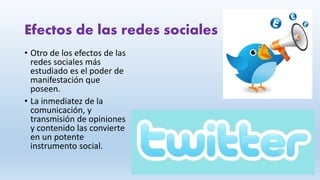 Efectos de las redes sociales
• Otro de los efectos de las
redes sociales más
estudiado es el poder de
manifestación que
poseen.
• La inmediatez de la
comunicación, y
transmisión de opiniones
y contenido las convierte
en un potente
instrumento social.
 