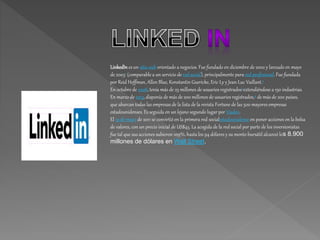 LinkedIn es un sitio web orientado a negocios. Fue fundado en diciembre de 2002 y lanzado en mayo
de 20031 (comparable a un servicio de red social), principalmente para red profesional. Fue fundada
por Reid Hoffman, Allen Blue, Konstantin Guericke, Eric Ly y Jean-Luc Vaillant.2
En octubre de 2008, tenía más de 25 millones de usuarios registrados3extendiéndose a 150 industrias.
En marzo de 2013, disponía de más de 200 millones de usuarios registrados,4 de más de 200 países,
que abarcan todas las empresas de la lista de la revista Fortune de las 500 mayores empresas
estadounidenses. Es seguida en un lejano segundo lugar por Viadeo.
El 19 de mayo de 2011 se convirtió en la primera red socialestadounidense en poner acciones en la bolsa
de valores, con un precio inicial de US$45. La acogida de la red social por parte de los inversionistas
fue tal que sus acciones subieron 109%, hasta los 94 dólares y su monto bursátil alcanzó los 8.900
millones de dólares en Wall Street.
 