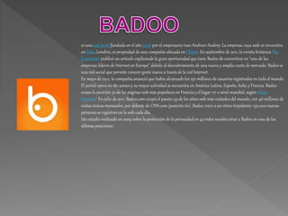 es una red social fundada en el año 2006 por el empresario ruso Andreev Andrey. La empresa, cuya sede se encuentra
en Soho, Londres, es propiedad de una compañía ubicada en Chipre. En septiembre de 2011, la revista británica The
Economist1 publicó un artículo explicando la gran oportunidad que tiene Badoo de convertirse en "una de las
empresas líderes de Internet en Europa" debido al descubrimiento de una nueva y amplia cuota de mercado. Badoo es
una red social que permite conocer gente nueva a través de la red Internet.
En mayo de 2012, la compañía anunció que había alcanzado los 150 millones de usuarios registrados en todo el mundo.
El portal opera en 180 países y su mayor actividad se encuentra en América Latina, España, Italia y Francia. Badoo
ocupa la posición 52 de las páginas web más populares en Francia y el lugar 117 a nivel mundial, según Alexa
Internet.2 En julio de 2011, Badoo.com ocupó el puesto 59 de los sitios web más visitados del mundo, con 46 millones de
visitas únicas mensuales, por delante de CNN.com(posición 60). Badoo crece a un ritmo trepidante: 150.000 nuevas
personas se registran en la web cada día.
Un estudio realizado en 2009 sobre la protección de la privacidad en 45 redes sociales situó a Badoo en una de las
últimas posiciones.3
 