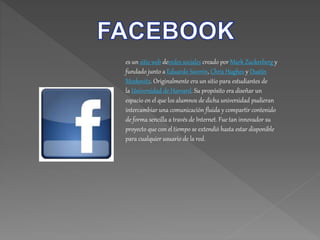 es un sitio web deredes sociales creado por Mark Zuckerberg y
fundado junto a Eduardo Saverin, Chris Hughes y Dustin
Moskovitz. Originalmente era un sitio para estudiantes de
la Universidad de Harvard. Su propósito era diseñar un
espacio en el que los alumnos de dicha universidad pudieran
intercambiar una comunicación fluida y compartir contenido
de forma sencilla a través de Internet. Fue tan innovador su
proyecto que con el tiempo se extendió hasta estar disponible
para cualquier usuario de la red.
 