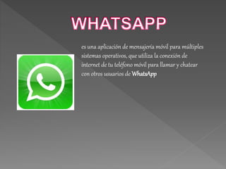 es una aplicación de mensajería móvil para múltiples
sistemas operativos, que utiliza la conexión de
internet de tu teléfono móvil para llamar y chatear
con otros usuarios de WhatsApp
 