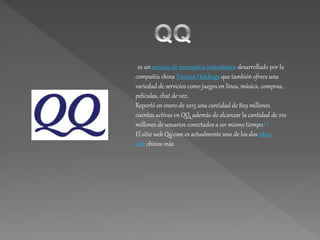 es un servicio de mensajería instantánea desarrollado por la
compañía china Tencent Holdings que también ofrece una
variedad de servicios como juegos en línea, música, compras,
películas, chat de voz.
Reportó en enero de 2015 una cantidad de 829 millones
cuentas activas en QQ, además de alcanzar la cantidad de 210
millones de usuarios conectados a un mismo tiempo.1 2
El sitio web Qq.com es actualmente uno de los dos sitios
web chinos más
 