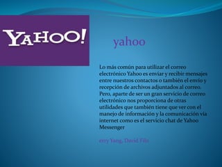 Lo más común para utilizar el correo
electrónico Yahoo es enviar y recibir mensajes
entre nuestros contactos o también el envío y
recepción de archivos adjuntados al correo.
Pero, aparte de ser un gran servicio de correo
electrónico nos proporciona de otras
utilidades que también tiene que ver con el
manejo de información y la comunicación vía
internet como es el servicio chat de Yahoo
Messenger
erry Yang, David Filo
yahoo
 