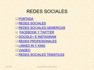 REDES SOCIALES
 PORTADA
 REDES SOCIALES
 REDES SOCIALES GENERICAS
 FACEBOOK Y TWITTER
 GOOGLE+ E INSTAGRAM
 REDES PROFESIONALES
 LINKED IN Y XING
 VIADEO
 REDES SOCIALES TEMATICAS
5/8/2016 FLORES CORTES SERGIO 1RM11 1
 