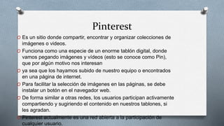 Pinterest
O Es un sitio donde compartir, encontrar y organizar colecciones de
imágenes o videos.
O Funciona como una especie de un enorme tablón digital, donde
vamos pegando imágenes y vídeos (esto se conoce como Pin),
que por algún motivo nos interesan
O ya sea que los hayamos subido de nuestro equipo o encontrados
en una página de internet.
O Para facilitar la selección de imágenes en las páginas, se debe
instalar un botón en el navegador web.
O De forma similar a otras redes, los usuarios participan activamente
compartiendo y sugiriendo el contenido en nuestros tablones, si
les agradan.
O Pinterest actualmente es una red abierta a la participación de
cualquier usuario.
 