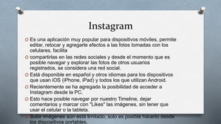 Instagram
O Es una aplicación muy popular para dispositivos móviles, permite
editar, retocar y agregarle efectos a las fotos tomadas con los
celulares, facilita
O compartirlas en las redes sociales y desde el momento que es
posible navegar y explorar las fotos de otros usuarios
registrados, se considera una red social.
O Está disponible en español y otros idiomas para los dispositivos
que usan iOS (iPhone, iPad) y todos los que utilizan Android.
O Recientemente se ha agregado la posibilidad de acceder a
Instagram desde la PC.
O Esto hace posible navegar por nuestro Timeline, dejar
comentarios y marcar con "Likes" las imágenes, sin tener que
usar el celular o la tableta.
O Subir imágenes aún está limitado, solo es posible hacerlo desde
los dispositivos portables.
 