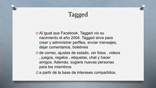 Tagged
O Al igual que Facebook, Tagged vio su
nacimiento el año 2004. Tagged sirve para
crear y administrar perfiles, enviar mensajes,
dejar comentarios, boletines
O de correo, ajustes de estado, ver fotos , videos
, juegos, regalos , etiquetas, chat y hacer
amigos. Además, sugiere nuevas personas
para los miembros
O a partir de la base de intereses compartidos.
 
