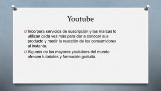Youtube
O Incorpora servicios de suscripción y las marcas lo
utilizan cada vez más para dar a conocer sus
producto y medir la reacción de los consumidores
al instante.
O Algunos de los mayores youtubers del mundo
ofrecen tutoriales y formación gratuita.
 