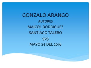 GONZALO ARANGO
AUTORES
MAICOL RODRIGUEZ
SANTIAGO TALERO
903
MAYO 24 DEL 2016
 