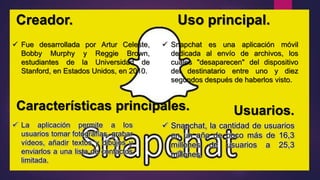 Creador. Uso principal.
 Snapchat es una aplicación móvil
dedicada al envío de archivos, los
cuales "desaparecen" del dispositivo
del destinatario entre uno y diez
segundos después de haberlos visto.
 Fue desarrollada por Artur Celeste,
Bobby Murphy y Reggie Brown,
estudiantes de la Universidad de
Stanford, en Estados Unidos, en 2010.
Características principales.
 La aplicación permite a los
usuarios tomar fotografías, grabar
vídeos, añadir textos y dibujos y
enviarlos a una lista de contactos
limitada.
Usuarios.
 Snapchat, la cantidad de usuarios
en un año de poco más de 16,3
millones de usuarios a 25,3
millones.
 