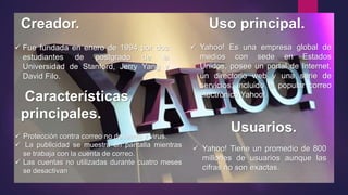 Creador. Uso principal.
Características
principales.
Usuarios.
 Yahoo! Es una empresa global de
medios con sede en Estados
Unidos, posee un portal de Internet,
un directorio web y una serie de
servicios, incluido el popular correo
electrónico Yahoo!.
 Fue fundada en enero de 1994 por dos
estudiantes de postgrado de la
Universidad de Stanford, Jerry Yang y
David Filo.
 Protección contra correo no deseado y virus.
 La publicidad se muestra en pantalla mientras
se trabaja con la cuenta de correo.
 Las cuentas no utilizadas durante cuatro meses
se desactivan
 Yahoo! Tiene un promedio de 800
millones de usuarios aunque las
cifras no son exactas.
 