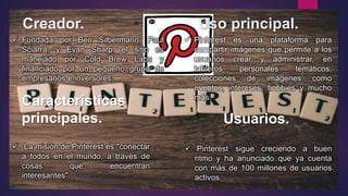 Creador. Uso principal.
Características
principales. Usuarios.
 Fundada por Ben Silbermann, Paul
Sciarra, y Evan Sharp, el sitio es
manejado por Cold Brew Labs y
financiado por un pequeño grupo de
empresarios e inversores.
 Pinterest es una plataforma para
compartir imágenes que permite a los
usuarios crear y administrar, en
tableros personales temáticos,
colecciones de imágenes como
eventos, intereses, hobbies y mucho
más.
 La misión de Pinterest es "conectar
a todos en el mundo, a través de
cosas que encuentran
interesantes".
 Pinterest sigue creciendo a buen
ritmo y ha anunciado que ya cuenta
con más de 100 millones de usuarios
activos.
 