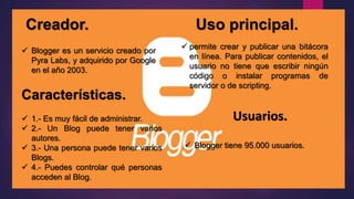 Creador. Uso principal.
 Blogger es un servicio creado por
Pyra Labs, y adquirido por Google
en el año 2003.
Características.
 permite crear y publicar una bitácora
en línea. Para publicar contenidos, el
usuario no tiene que escribir ningún
código o instalar programas de
servidor o de scripting.
 1.- Es muy fácil de administrar.
 2.- Un Blog puede tener varios
autores.
 3.- Una persona puede tener varios
Blogs.
 4.- Puedes controlar qué personas
acceden al Blog.
Usuarios.
 Blogger tiene 95.000 usuarios.
 