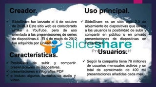 Creador. Uso principal.
Características.
 SlideShare es un sitio web 2.0 de
alojamiento de diapositivas que ofrece
a los usuarios la posibilidad de subir y
compartir en público o en privado
presentaciones de diapositivas en
PowerPoint.
 SlideShare fue lanzado el 4 de octubre
de 2006.3 Este sitio web es considerado
similar a YouTube, pero de uso
orientado a las presentaciones de series
de diapositivas.4 . El 4 de mayo de 2012
fue adquirida por LinkedIn.
Usuarios.
 Posibilidad de subir y compartir
presentaciones de diapositivas.
 presentaciones e infografías PDF
 e incluso algunos formatos de audio y
vídeo.
 Según la compañía tiene 70 millones
de usuarios mensuales activos y un
total de aproximado de 400 mil
presentaciones añadidas cada mes.
 