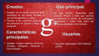 Creador. Uso principal.
 Google+ es la cuarta incursión de la
compañía en las redes sociales, a
raíz de Google Buzz y Orkut.
 Permite a los usuarios organizar a
las personas en grupos o listas para
compartir.
 Google+ integra distintos servicios:
Círculos, Hangouts, Intereses y
Comunidades.
Características
principales.
 Usuarios registrados 1000 millones
(2016)
Usuarios.
 Es una función disponible para
Android, iPhone y Web que permite
comunicarse a través de mensajería
instantánea y Video Chat entre las
personas añadidas a tus círculos.
 