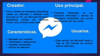 Creador. Uso principal.
Características. Usuarios.
 Fue un cliente de mensajería instantánea
creado por Microsoft y diseñado para
funcionar en PC con Microsoft Windows,
dispositivos móviles con Windows
Phone, iOS y Android, entre otros.
 Mensajes con conexión
 Videojuegos y aplicaciones
 Carpetas compartidas
 Archivo de detección
 Facebook Messenger es una
aplicación informática y servicio de
mensajería instantánea que provee
comunicación por voz y texto
 Este servicio de Microsoft atraía a
más de 330 millones de usuarios
activos cada mes.
 