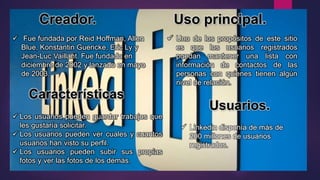 Creador. Uso principal.
 Fue fundada por Reid Hoffman, Allen
Blue, Konstantin Guericke, Eric Ly y
Jean-Luc Vaillant. Fue fundado en
diciembre de 2002 y lanzado en mayo
de 2003.
 Los usuarios pueden guardar trabajos que
les gustaría solicitar.
 Los usuarios pueden ver cuales y cuantos
usuarios han visto su perfil.
 Los usuarios pueden subir sus propias
fotos y ver las fotos de los demás.
Características
 Uno de los propósitos de este sitio
es que los usuarios registrados
puedan mantener una lista con
información de contactos de las
personas con quienes tienen algún
nivel de relación.
Usuarios.
 Linkedin disponía de más de
200 millones de usuarios
registrados.
 