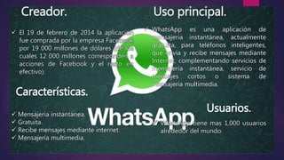 Creador. Uso principal.
 WhatsApp es una aplicación de
mensajería instantánea, actualmente
gratuita, para teléfonos inteligentes,
que envía y recibe mensajes mediante
Internet, complementando servicios de
mensajería instantánea, servicio de
mensajes cortos o sistema de
mensajería multimedia.
 El 19 de febrero de 2014 la aplicación
fue comprada por la empresa Facebook
por 19 000 millones de dólares (de los
cuales 12 000 millones corresponden a
acciones de Facebook y el resto en
efectivo).
Características.
Usuarios. Mensajería instantánea.
 Gratuita.
 Recibe mensajes mediante internet.
 Mensajería multimedia.
 WhatsApp tiene mas 1,000 usuarios
alrededor del mundo.
 