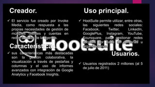 Creador. Uso principal.
Características.
Usuarios.
 HootSuite permite utilizar, entre otras,
las siguientes redes sociales:
Facebook, Twitter, LinkedIn,
GooglePlus, Instagram, YouTube,
Foursquare. para gestionar redes
sociales por parte de personas u
organizaciones.
 Usuarios registrados 2 millones (al 5
de julio de 2011)
 El servicio fue creado por Invoke
Media, como respuesta a las
propias necesidades de gestión de
múltiples clientes y cuentas en
redes sociales de la agencia.
 sus características más destacadas
son la gestión colaborativa, la
visualización a través de pestañas y
columnas y el uso de informes
avanzados con integración de Google
Analytics y Facebook Insights.
 