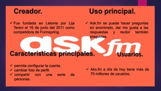 Creador. Uso principal.
 Ask.fm se puede hacer preguntas
en anonimato, dar me gusta a las
respuestas y recibir también
preguntas.
 Fue fundada en Letonia por Lija
Terevi el 16 de junio del 2011 como
competidora de Formspring.
Características principales. Usuarios.
 permite configurar la cuenta.
 cambiar foto de perfil.
 compartir con una serie de
personas.
 Aks.fm a día de hoy tiene más de
70 millones de usuarios.
 