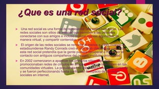 ¿Que es una red social?
 Una red social es una forma de representar una estructura social. Las
redes sociales son sitios de internet que permiten a las personas
conectarse con sus amigos e incluso realizar nuevas amistades, de
manera virtual, y compartir contenidos, etc.
 El origen de las redes sociales se remonta al menos a 1995, cuando el
estadounidense Randy Conrads creó el sitio Web classmates.com. Con
esta red social pretendía que la gente pudiera recuperar o mantener el
contacto con antiguos compañeros del colegio, instituto, universidad.
 En 2002 comenzaron a aparecer los primeros sitios Web que
promocionaban redes de círculos de amigos en línea o relaciones en las
comunidades virtuales. La popularidad de estos sitios creció rápidamente
y se fueron perfeccionando hasta conformar el espacio de las redes
sociales en internet.
 