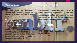 Creación. Uso principal.
Su sede está en Manhattan
(Nueva York, Estados Unidos) y fue
fundada por David Karp en el año
2007.
Los usuarios pueden «seguir» (follow) a
otros usuarios registrados y ver las
entradas de éstos conjuntamente con
las suyas, por lo cual, Tumblr puede ser
considerado una herramienta social.
Características
principales.
Tumblr es una plataforma de
microblogging que permite a sus
usuarios publicar textos, imágenes,
vídeos, enlaces, citas y audio a
manera de tumblelog.
Usuarios.
170 000 000 usuarios
registrados.
 