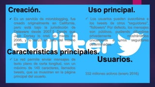 Creación. Uso principal.
 Es un servicio de microblogging, fue
creado originalmente en California,
pero está bajo la jurisdicción de
Delaware desde 2007.5 Desde que
Jack Dorsey lo creó en marzo de
2006, y lo lanzó en julio del mismo
año.
Características principales.
 La red permite enviar mensajes de
texto plano de corta longitud, con un
máximo de 140 caracteres, llamados
tweets, que se muestran en la página
principal del usuario.
 Los usuarios pueden suscribirse a
los tweets de otros "seguidores",
"followers“ Por defecto, los mensajes
son públicos, pudiendo difundirse
privadamente mostrándolos
únicamente a unos seguidores
determinados.
Usuarios.
332 millones activos (enero 2016)
 