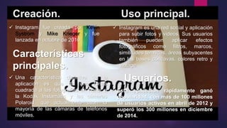Creación. Uso principal.
 Instagram fue creada por Kevin
Systrom y Mike Krieger y fue
lanzada en octubre de 2010.
 Instagram es una red social y aplicación
para subir fotos y videos. Sus usuarios
también pueden aplicar efectos
fotográficos como filtros, marcos,
similitudes térmicas, áreas subyacentes
en las bases cóncavas, colores retro y
vintage.
Usuarios.
Características
principales.
 Esta aplicación rápidamente ganó
popularidad, con más de 100 millones
de usuarios activos en abril de 2012 y
superó los 300 millones en diciembre
de 2014.
 Una característica distintiva de la
aplicación es que da una forma
cuadrada a las fotografías en honor a
la Kodak Instamatic y las cámaras
Polaroid, que actualmente usan la
mayoría de las cámaras de teléfonos
móviles.
 
