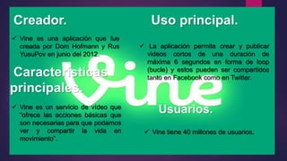 Creador. Uso principal.
 Vine es una aplicación que fue
creada por Dom Hofmann y Rus
YusuPov en junio del 2012.
Características
principales.
Usuarios.
 La aplicación permite crear y publicar
videos cortos de una duración de
máxima 6 segundos en forma de loop
(bucle) y estos pueden ser compartidos
tanto en Facebook como en Twitter.
 Vine es un servicio de vídeo que
“ofrece las acciones básicas que
son necesarias para que podamos
ver y compartir la vida en
movimiento”.
 Vine tiene 40 millones de usuarios.
 