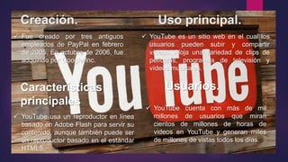 Creación. Uso principal.
 YouTube es un sitio web en el cual los
usuarios pueden subir y compartir
vídeos. Aloja una variedad de clips de
películas, programas de televisión y
vídeos musicales.
 Fue creado por tres antiguos
empleados de PayPal en febrero
de 2005. En octubre de 2006, fue
adquirido por Google Inc.
Características
principales.
Usuarios.
 YouTube usa un reproductor en línea
basado en Adobe Flash para servir su
contenido, aunque también puede ser
un reproductor basado en el estándar
HTML5.
 YouTube cuenta con más de mil
millones de usuarios que miran
cientos de millones de horas de
videos en YouTube y generan miles
de millones de vistas todos los días.
 