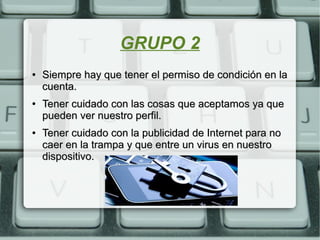 GRUPO 2
●
Siempre hay que tener el permiso de condición en laSiempre hay que tener el permiso de condición en la
cuenta.cuenta.
●
Tener cuidado con las cosas que aceptamos ya queTener cuidado con las cosas que aceptamos ya que
pueden ver nuestro perfil.pueden ver nuestro perfil.
●
Tener cuidado con la publicidad de Internet para noTener cuidado con la publicidad de Internet para no
caer en la trampa y que entre un virus en nuestrocaer en la trampa y que entre un virus en nuestro
dispositivo.dispositivo.
 